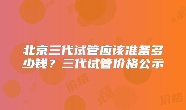 北京三代试管应该准备多少钱？三代试管价格公示
