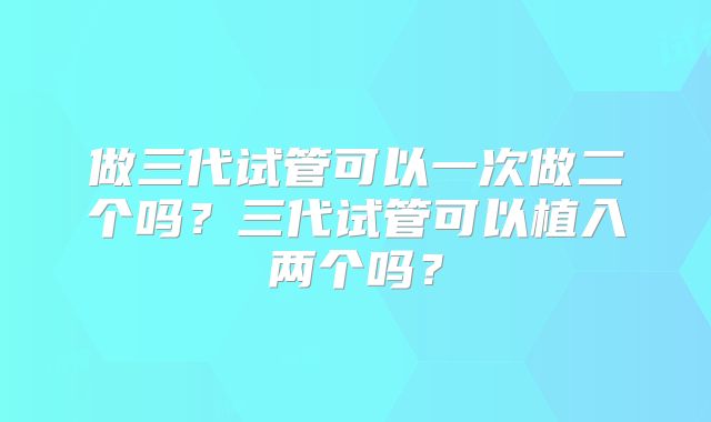 做三代试管可以一次做二个吗？三代试管可以植入两个吗？