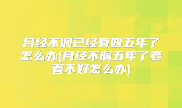 月经不调已经有四五年了怎么办(月经不调五年了老看不好怎么办)