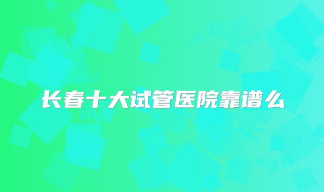 长春十大试管医院靠谱么