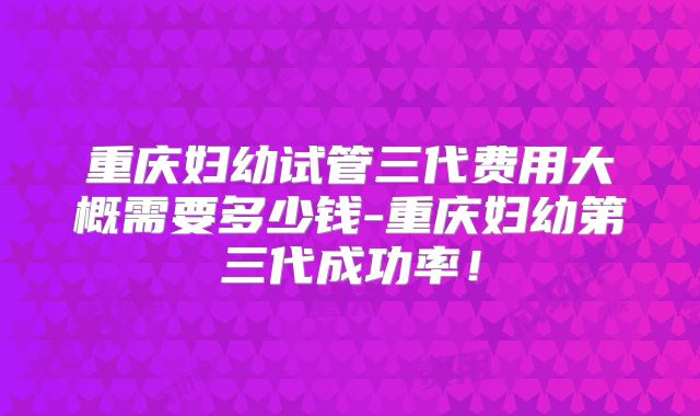 重庆妇幼试管三代费用大概需要多少钱-重庆妇幼第三代成功率！