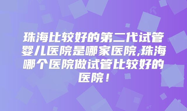 珠海比较好的第二代试管婴儿医院是哪家医院,珠海哪个医院做试管比较好的医院！