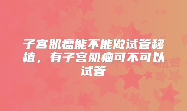 子宫肌瘤能不能做试管移植,有子宫肌瘤可不可以试管