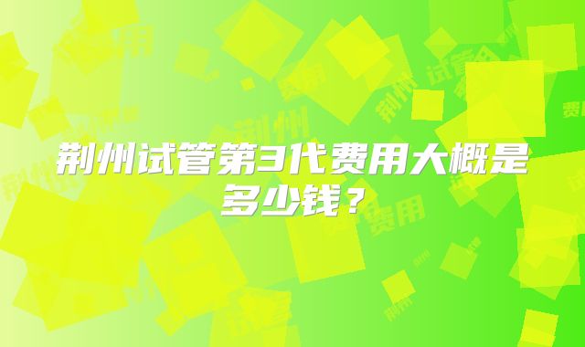 荆州试管第3代费用大概是多少钱？