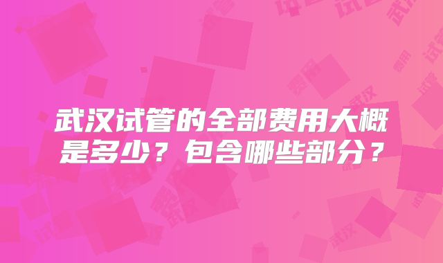 武汉试管的全部费用大概是多少?包含哪些部分?