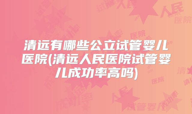 清远有哪些公立试管婴儿医院(清远人民医院试管婴儿成功率高吗)