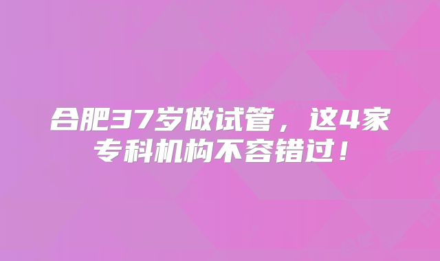 合肥37岁做试管,这4家专科机构不容错过!