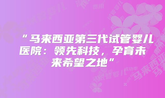 “马来西亚第三代试管婴儿医院：领先科技，孕育未来希望之地”
