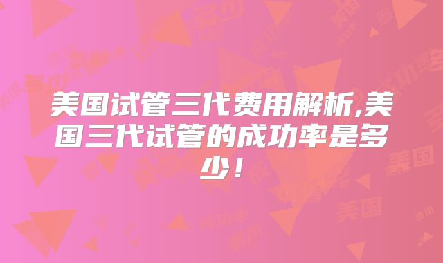 美国试管三代费用解析,美国三代试管的成功率是多少！