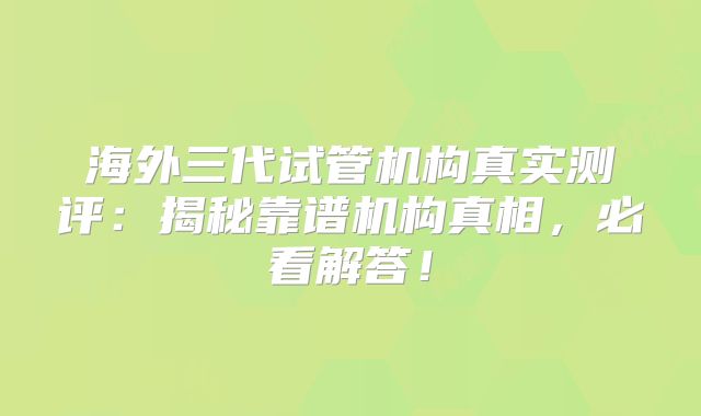 海外三代试管机构真实测评：揭秘靠谱机构真相，必看解答！