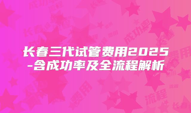 长春三代试管费用2025-含成功率及全流程解析