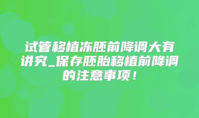 试管移植冻胚前降调大有讲究_保存胚胎移植前降调的注意事项！