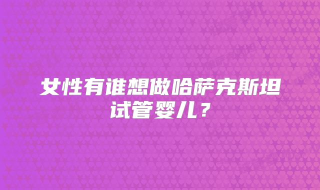 女性有谁想做哈萨克斯坦试管婴儿？