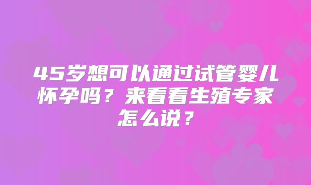 45岁想可以通过试管婴儿怀孕吗？来看看生殖专家怎么说？