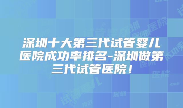 深圳十大第三代试管婴儿医院成功率排名-深圳做第三代试管医院！