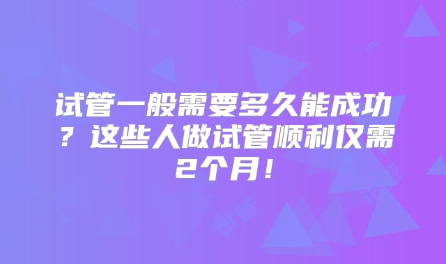 试管一般需要多久能成功？这些人做试管顺利仅需2个月！