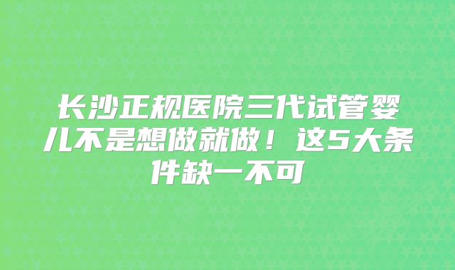长沙正规医院三代试管婴儿不是想做就做！这5大条件缺一不可