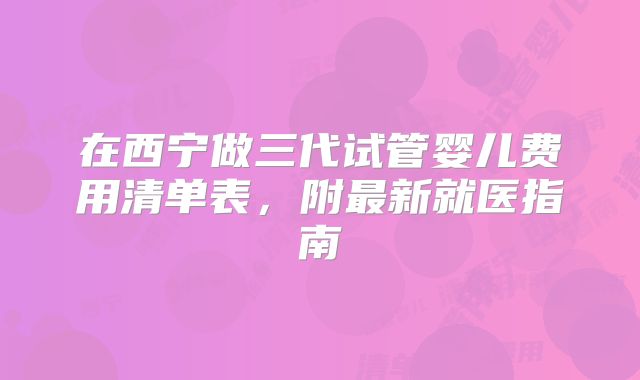 在西宁做三代试管婴儿费用清单表，附最新就医指南