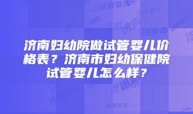 济南妇幼院做试管婴儿价格表?济南市妇幼保健院试管婴儿怎么样?