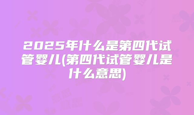 2025年什么是第四代试管婴儿(第四代试管婴儿是什么意思)