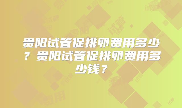 贵阳试管促排卵费用多少?贵阳试管促排卵费用多少钱?