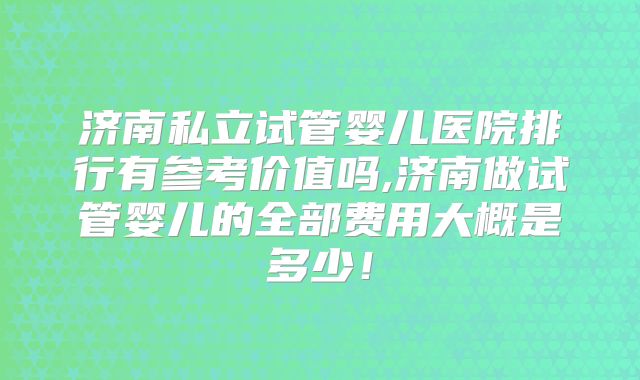 济南私立试管婴儿医院排行有参考价值吗,济南做试管婴儿的全部费用大概是多少！