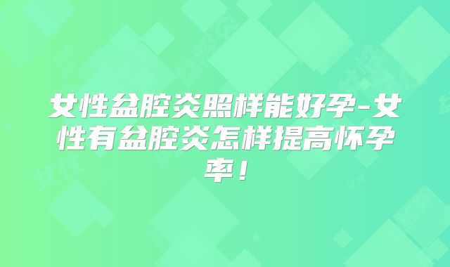 女性盆腔炎照样能好孕-女性有盆腔炎怎样提高怀孕率！