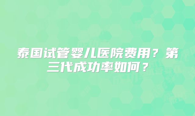 泰国试管婴儿医院费用？第三代成功率如何？