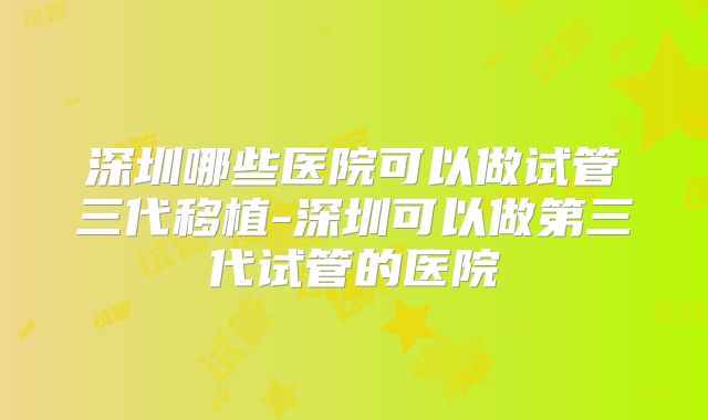 深圳哪些医院可以做试管三代移植-深圳可以做第三代试管的医院