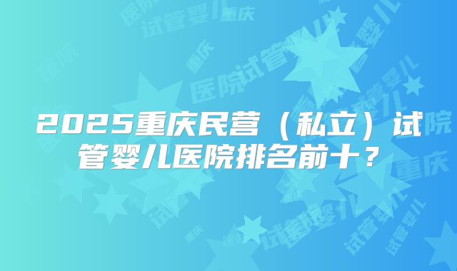 2025重庆民营(私立)试管婴儿医院排名前十?