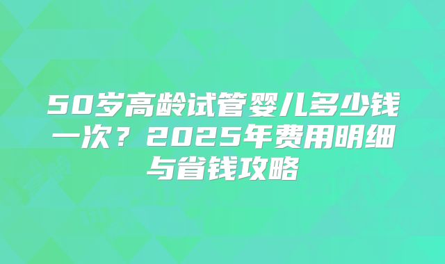 50岁高龄试管婴儿多少钱一次？2025年费用明细与省钱攻略