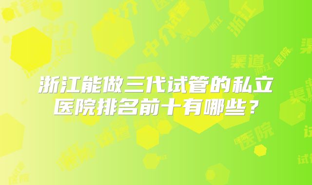 浙江能做三代试管的私立医院排名前十有哪些?