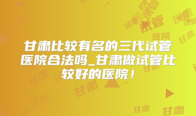 甘肃比较有名的三代试管医院合法吗_甘肃做试管比较好的医院！