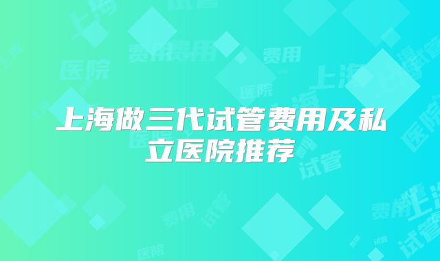 上海做三代试管费用及私立医院推荐