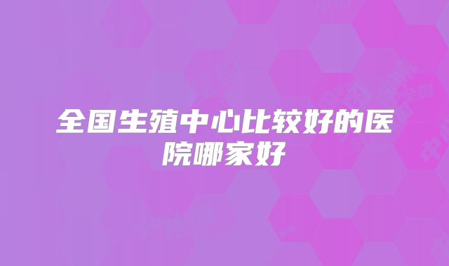 全国生殖中心比较好的医院哪家好