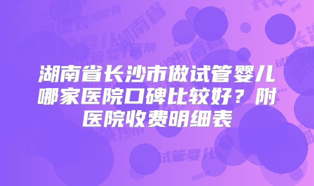 湖南省长沙市做试管婴儿哪家医院口碑比较好？附医院收费明细表