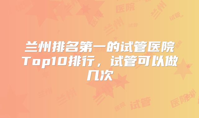 兰州排名第一的试管医院Top10排行，试管可以做几次