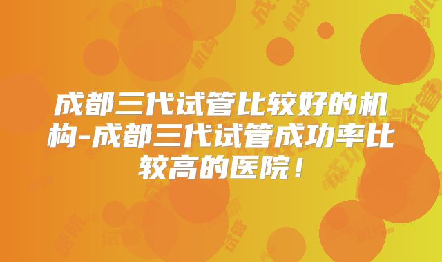 成都三代试管比较好的机构-成都三代试管成功率比较高的医院！