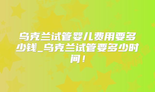 乌克兰试管婴儿费用要多少钱_乌克兰试管要多少时间!