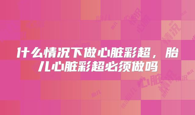 什么情况下做心脏彩超,胎儿心脏彩超必须做吗