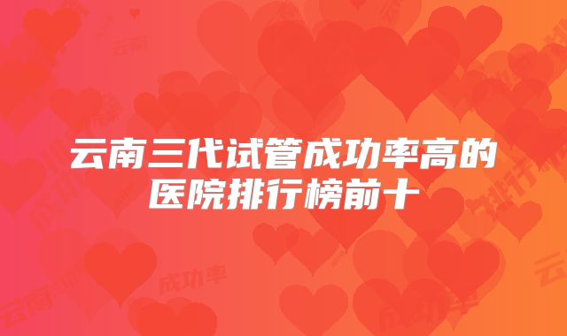 云南三代试管成功率高的医院排行榜前十