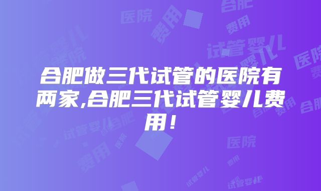 合肥做三代试管的医院有两家,合肥三代试管婴儿费用！