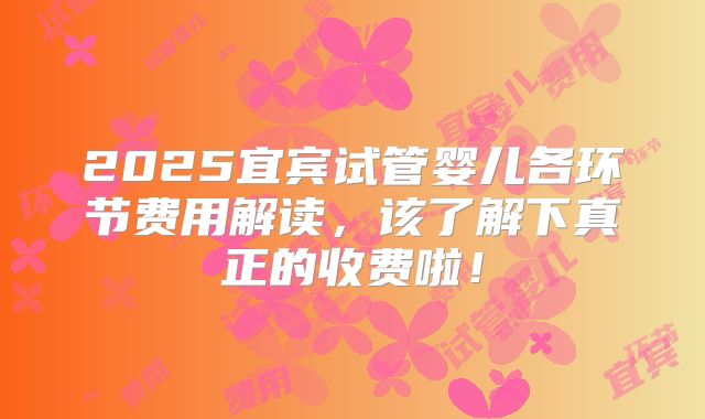 2025宜宾试管婴儿各环节费用解读，该了解下真正的收费啦！