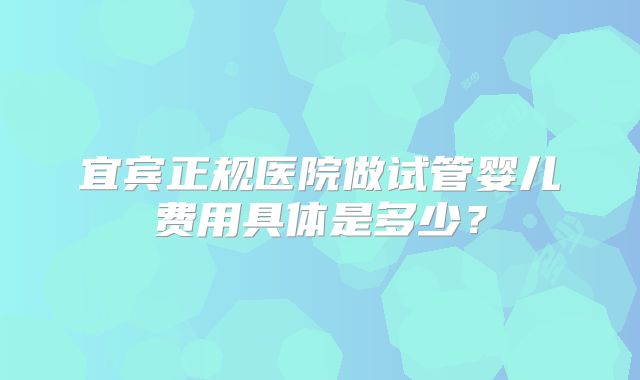 宜宾正规医院做试管婴儿费用具体是多少？