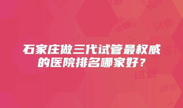 石家庄做三代试管最权威的医院排名哪家好？