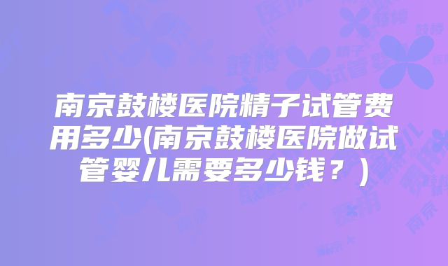 南京鼓楼医院精子试管费用多少(南京鼓楼医院做试管婴儿需要多少钱?)