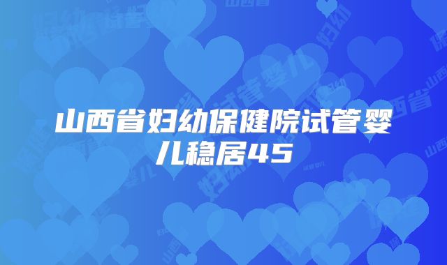 山西省妇幼保健院试管婴儿稳居45
