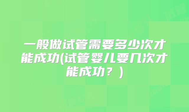 一般做试管需要多少次才能成功(试管婴儿要几次才能成功？)