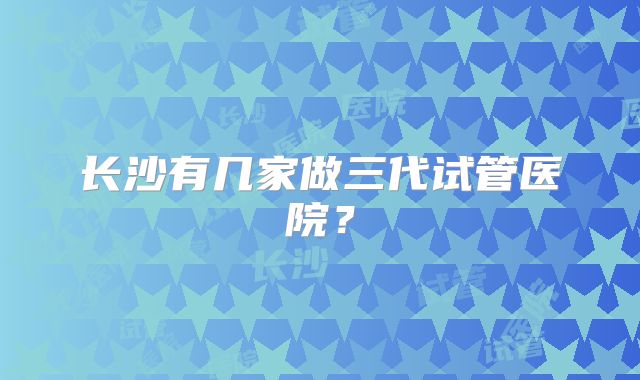 长沙有几家做三代试管医院？