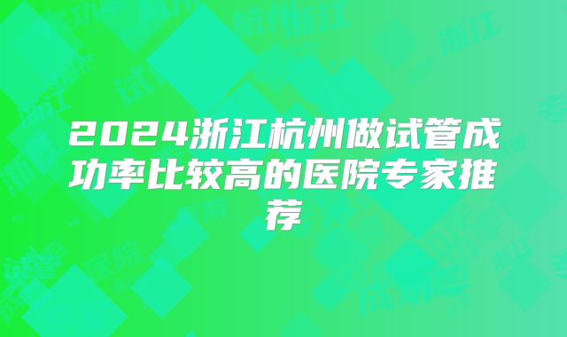 2024浙江杭州做试管成功率比较高的医院专家推荐